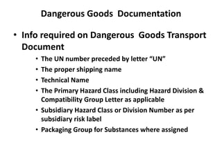 Dangerous Goods Documentation
• Info required on Dangerous Goods Transport
Document
• The UN number preceded by letter “UN”
• The proper shipping name
• Technical Name
• The Primary Hazard Class including Hazard Division &
Compatibility Group Letter as applicable
• Subsidiary Hazard Class or Division Number as per
subsidiary risk label
• Packaging Group for Substances where assigned
 