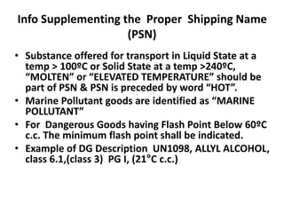 Info Supplementing the Proper Shipping Name
(PSN)
• Substance offered for transport in Liquid State at a
temp > 100ºC or Solid State at a temp >240ºC,
“MOLTEN” or “ELEVATED TEMPERATURE” should be
part of PSN & PSN is preceded by word “HOT”.
• Marine Pollutant goods are identified as “MARINE
POLLUTANT”
• For Dangerous Goods having Flash Point Below 60ºC
c.c. The minimum flash point shall be indicated.
• Example of DG Description UN1098, ALLYL ALCOHOL,
class 6.1,(class 3) PG I, (21°C c.c.)
 