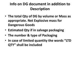 Info on DG document in addition to
Description
• The total Qty of DG by volume or Mass as
appropriate. Net Explosive mass for
Dangerous Goods
• Estimated Qty if in salvage packaging
• The number & type of Packaging
• In case of limited quantity the words “LTD
QTY” shall be included
 