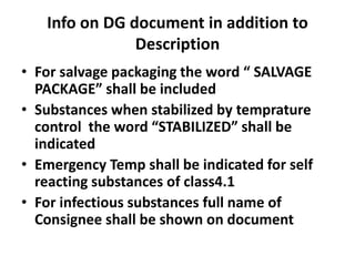 Info on DG document in addition to
Description
• For salvage packaging the word “ SALVAGE
PACKAGE” shall be included
• Substances when stabilized by temprature
control the word “STABILIZED” shall be
indicated
• Emergency Temp shall be indicated for self
reacting substances of class4.1
• For infectious substances full name of
Consignee shall be shown on document
 