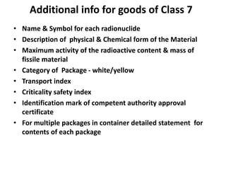 Additional info for goods of Class 7
• Name & Symbol for each radionuclide
• Description of physical & Chemical form of the Material
• Maximum activity of the radioactive content & mass of
fissile material
• Category of Package - white/yellow
• Transport index
• Criticality safety index
• Identification mark of competent authority approval
certificate
• For multiple packages in container detailed statement for
contents of each package
 