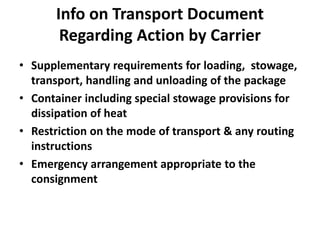 Info on Transport Document
Regarding Action by Carrier
• Supplementary requirements for loading, stowage,
transport, handling and unloading of the package
• Container including special stowage provisions for
dissipation of heat
• Restriction on the mode of transport & any routing
instructions
• Emergency arrangement appropriate to the
consignment
 