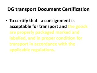 DG transport Document Certification
• To certify that a consignment is
acceptable for transport and the goods
are properly packaged marked and
labelled, and in proper condition for
transport in accordance with the
applicable regulations.
 