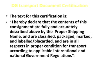 DG transport Document Certification
• The text for this certification is:
• “ I hereby declare that the contents of this
consignment are fully and accurately
described above by the Proper Shipping
Name, and are classified, packaged, marked,
and labelled/placarded, and are in all
respects in proper condition for transport
according to applicable international and
national Government Regulations”.
 