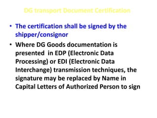 DG transport Document Certification
• The certification shall be signed by the
shipper/consignor
• Where DG Goods documentation is
presented in EDP (Electronic Data
Processing) or EDI (Electronic Data
Interchange) transmission techniques, the
signature may be replaced by Name in
Capital Letters of Authorized Person to sign
 