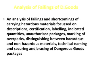 Analysis of Failings of D.Goods
• An analysis of failings and shortcomings of
carrying hazardous materials focussed on
descriptions, certification, labelling, indicated
quantities, unauthorised packages, marking of
overpacks, distinguishing between hazardous
and non-hazardous materials, technical naming
and securing and bracing of Dangerous Goods
packages
 