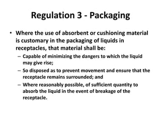 Regulation 3 - Packaging
• Where the use of absorbent or cushioning material
is customary in the packaging of liquids in
receptacles, that material shall be:
– Capable of minimizing the dangers to which the liquid
may give rise;
– So disposed as to prevent movement and ensure that the
receptacle remains surrounded; and
– Where reasonably possible, of sufficient quantity to
absorb the liquid in the event of breakage of the
receptacle.
 