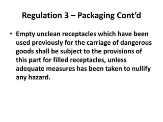 Regulation 3 – Packaging Cont’d
• Empty unclean receptacles which have been
used previously for the carriage of dangerous
goods shall be subject to the provisions of
this part for filled receptacles, unless
adequate measures has been taken to nullify
any hazard.
 