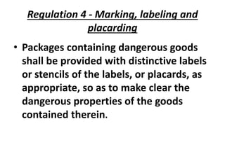 Regulation 4 - Marking, labeling and
placarding
• Packages containing dangerous goods
shall be provided with distinctive labels
or stencils of the labels, or placards, as
appropriate, so as to make clear the
dangerous properties of the goods
contained therein.
 