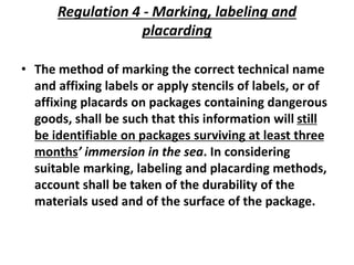 Regulation 4 - Marking, labeling and
placarding
• The method of marking the correct technical name
and affixing labels or apply stencils of labels, or of
affixing placards on packages containing dangerous
goods, shall be such that this information will still
be identifiable on packages surviving at least three
months’ immersion in the sea. In considering
suitable marking, labeling and placarding methods,
account shall be taken of the durability of the
materials used and of the surface of the package.
 