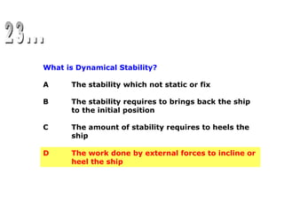 What is Dynamical Stability?
A The stability which not static or fix
B The stability requires to brings back the ship
to the initial position
C The amount of stability requires to heels the
ship
D The work done by external forces to incline or
heel the ship
D The work done by external forces to incline or
heel the ship
 