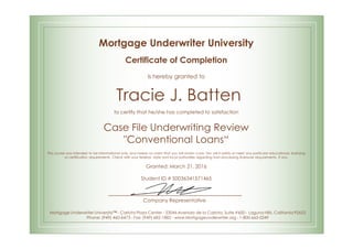 Mortgage Underwriter University
Certificate of Completion
is hereby granted to
Tracie J. Batten
to certify that he/she has completed to satisfaction
Case File Underwriting Review
"Conventional Loans“
This course was intended to be informational only, and makes no claim that you will obtain a job. Nor will it satisfy or meet any particular educational, licensing
or certification requirements. Check with your federal, state and local authorities regarding loan processing licensure requirements, if any.
Granted: March 21, 2016
Student ID # S0036341571465
Company Representative
Mortgage Underwriter University™ - Carlota Plaza Center - 23046 Avenida de la Carlota, Suite #600 - Laguna Hills, California 92653
Phone: (949) 460-6473 - Fax: (949) 682-1882 - www.Mortgageunderwriter.org - 1-800-665-0249
 