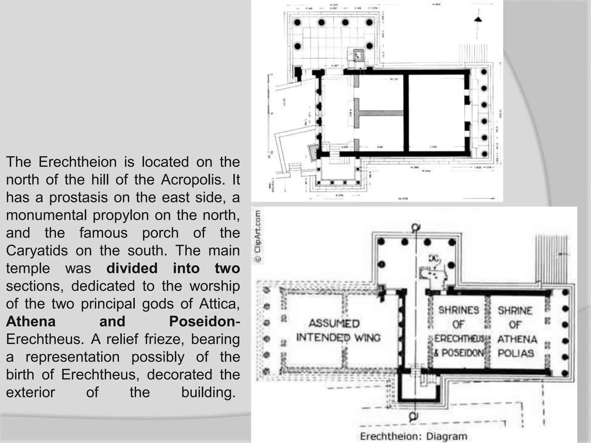 The Erechtheion is located on the
north of the hill of the Acropolis. It
has a prostasis on the east side, a
monumental propylon on the north,
and the famous porch of the
Caryatids on the south. The main
temple was divided into two
sections, dedicated to the worship
of the two principal gods of Attica,
Athena and Poseidon-
Erechtheus. A relief frieze, bearing
a representation possibly of the
birth of Erechtheus, decorated the
exterior of the building.
 