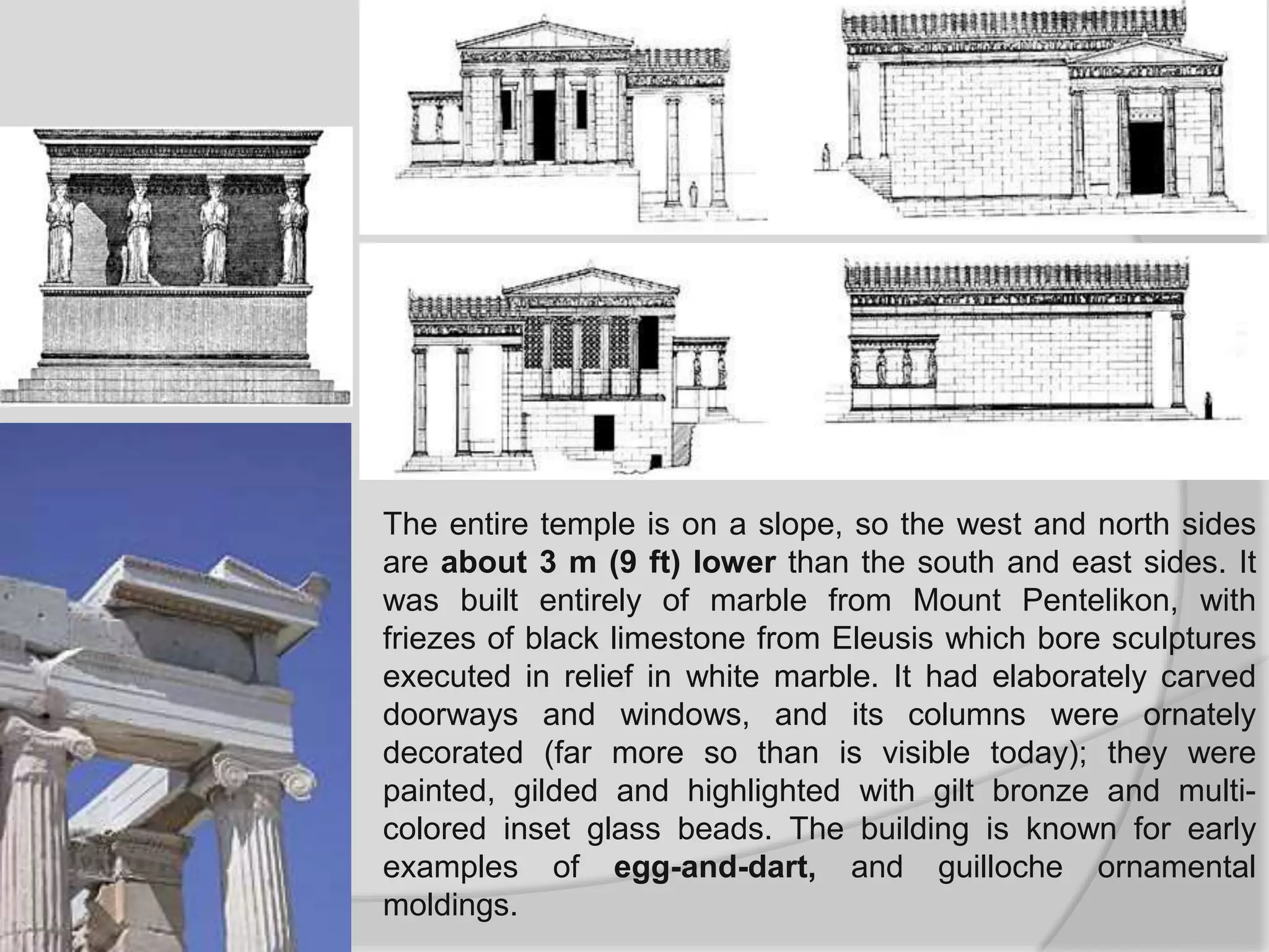 The entire temple is on a slope, so the west and north sides
are about 3 m (9 ft) lower than the south and east sides. It
was built entirely of marble from Mount Pentelikon, with
friezes of black limestone from Eleusis which bore sculptures
executed in relief in white marble. It had elaborately carved
doorways and windows, and its columns were ornately
decorated (far more so than is visible today); they were
painted, gilded and highlighted with gilt bronze and multi-
colored inset glass beads. The building is known for early
examples of egg-and-dart, and guilloche ornamental
moldings.
 