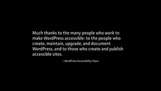 – WordPress Accessibility Team
Much thanks to the many people who work to
make WordPress accessible: to the people who
create, maintain, upgrade, and document
WordPress, and to those who create and publish
accessible sites.