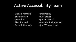 Active Accessibility Team
• Graham Armfield
• Sharon Austin
• Joe Dolson
• Rian Rietveld
• David A. Kennedy
• Mel Pedley
• Karl Groves
• Jordan Quintal
• Amanda Rush, Co-Lead
• Joe O’Connor, Lead