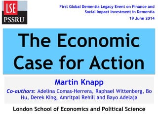First Global Dementia Legacy Event on Finance and
Social Impact Investment in Dementia
19 June 2014
Martin Knapp
Co-authors: Adelina Comas-Herrera, Raphael Wittenberg, Bo
Hu, Derek King, Amritpal Rehill and Bayo Adelaja
London School of Economics and Political Science
The Economic
Case for Action
 
