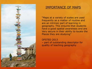 IMPORTANCE OF MAPS
“Maps at a variety of scales are used
frequently as a matter of routine and
are an intrinsic part of learning in
geography. This ensures that students
have a good spatial awareness and are
Very secure in their ability to locate the
Places they are studying”
OFSTED 2013
– part of outstanding descriptor for
quality of teaching geography
 