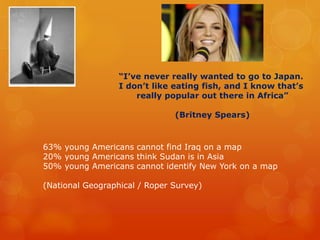 “I’ve never really wanted to go to Japan.
I don’t like eating fish, and I know that’s
really popular out there in Africa”
(Britney Spears)
63% young Americans cannot find Iraq on a map
20% young Americans think Sudan is in Asia
50% young Americans cannot identify New York on a map
(National Geographical / Roper Survey)
 