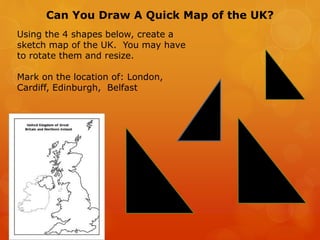 Can You Draw A Quick Map of the UK?
Using the 4 shapes below, create a
sketch map of the UK. You may have
to rotate them and resize.
Mark on the location of: London,
Cardiff, Edinburgh, Belfast
 
