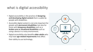 what is digital accessibility
• Digital accessibility is the practice of designing
and developing digital content that is usable by
people with disabilities.
• Accessible digital content is not only important for
people with permanent disabilities, but also for
those with temporary disabilities such as a
broken arm or situational disabilities such as
using a device in a noisy environment.
• Digital accessibility also benefits older adults who
may have age-related impairments that affect
their ability to use technology.
11
 