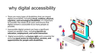 why digital accessibility
• There are many types of disabilities that can impact
digital accessibility, including visual, auditory, physical,
cognitive, and neurological disabilities. It's important
to consider the needs of all users and ensure that
digital content is accessible to as many people as
possible.
• Inaccessible digital content can have a significant
impact on people's lives, including barriers to
education, employment, and social interaction.
• Digital accessibility is a human right and is essential for
ensuring equal access to information, services, and
opportunities for people with disabilities.
12
 