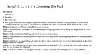 Script-1 guideline zooming the text
Characters :
1.Mother ()
2.Daughter
3.TC in the train
• This is the small story about the daughter who has a low vision, and she fails to bring an ID proof while
travelling in a train because of the important text got truncated on zooming while booking the tickets.
Step 1: Daughter and Mother plans for a happy journey.
Step 2: Daughter book the tickets in online ticket providing application on zooming the page as she is a low
vision user.
Step 3: On booking the ticket they will check for all the instructions.
Step 4: Most of the instructions gets truncated which includes even “carrying the government identity proof is
mandatory”.
Step 5: On the day of travel, they will board the train, ticket collector will check their ticket details and ask for
the government ID proof.
Step 6: As they haven’t carried with them ticket collector will ask for off-boarding the train or else paying the
fine for not carrying the ID proof.
Step 7: Both the mother and daughter will be in a panic situation, which they have not faced it before.
14
 