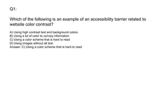 Q1:
Which of the following is an example of an accessibility barrier related to
website color contrast?
A) Using high contrast text and background colors
B) Using a lot of color to convey information
C) Using a color scheme that is hard to read
D) Using images without alt text
Answer: C) Using a color scheme that is hard to read
 