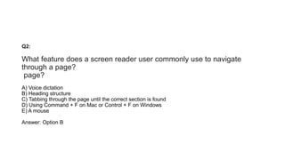 Q2:
What feature does a screen reader user commonly use to navigate
through a page?
page?
A) Voice dictation
B) Heading structure
C) Tabbing through the page until the correct section is found
D) Using Command + F on Mac or Control + F on Windows
E) A mouse
Answer: Option B
 