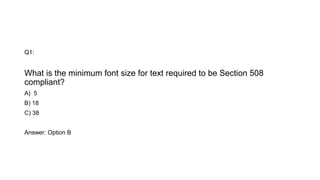 Q1:
What is the minimum font size for text required to be Section 508
compliant?
A) 5
B) 18
C) 38
Answer: Option B
 