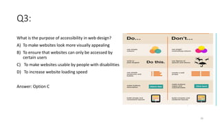 Q3:
What is the purpose of accessibility in web design?
A) To make websites look more visually appealing
B) To ensure that websites can only be accessed by
certain users
C) To make websites usable by people with disabilities
D) To increase website loading speed
Answer: Option C
26
 