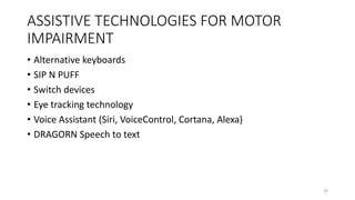 ASSISTIVE TECHNOLOGIES FOR MOTOR
IMPAIRMENT
• Alternative keyboards
• SIP N PUFF
• Switch devices
• Eye tracking technology
• Voice Assistant (Siri, VoiceControl, Cortana, Alexa)
• DRAGORN Speech to text
29
 