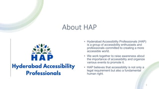About HAP
• Hyderabad Accessibility Professionals (HAP)
is a group of accessibility enthusiasts and
professionals committed to creating a more
accessible world.
• We work together to raise awareness about
the importance of accessibility and organize
various events to promote it.
• HAP believes that accessibility is not only a
legal requirement but also a fundamental
human right.
3
 
