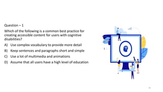 Question – 1
Which of the following is a common best practice for
creating accessible content for users with cognitive
disabilities?
A) Use complex vocabulary to provide more detail
B) Keep sentences and paragraphs short and simple
C) Use a lot of multimedia and animations
D) Assume that all users have a high level of education
34
 