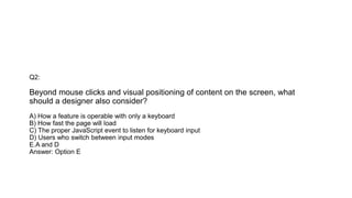 Q2:
Beyond mouse clicks and visual positioning of content on the screen, what
should a designer also consider?
A) How a feature is operable with only a keyboard
B) How fast the page will load
C) The proper JavaScript event to listen for keyboard input
D) Users who switch between input modes
E.A and D
Answer: Option E
 