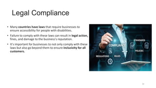 Legal Compliance
• Many countries have laws that require businesses to
ensure accessibility for people with disabilities.
• Failure to comply with these laws can result in legal action,
fines, and damage to the business's reputation.
• It's important for businesses to not only comply with these
laws but also go beyond them to ensure inclusivity for all
customers.
39
 