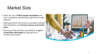 Market Size
• There are over 1 billion people worldwide who
have a disability, representing a significant market
segment.
• Making products and services accessible to people
with disabilities can increase revenue and market
share.
• Businesses that prioritize accessibility can gain a
competitive advantage by tapping into an
underserved market.
40
 