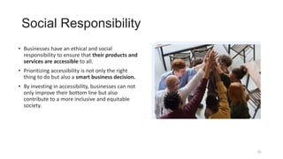 Social Responsibility
• Businesses have an ethical and social
responsibility to ensure that their products and
services are accessible to all.
• Prioritizing accessibility is not only the right
thing to do but also a smart business decision.
• By investing in accessibility, businesses can not
only improve their bottom line but also
contribute to a more inclusive and equitable
society.
41
 