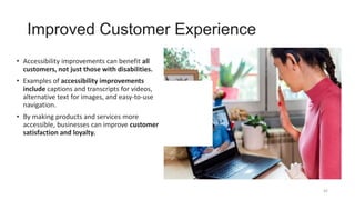 Improved Customer Experience
• Accessibility improvements can benefit all
customers, not just those with disabilities.
• Examples of accessibility improvements
include captions and transcripts for videos,
alternative text for images, and easy-to-use
navigation.
• By making products and services more
accessible, businesses can improve customer
satisfaction and loyalty.
42
 