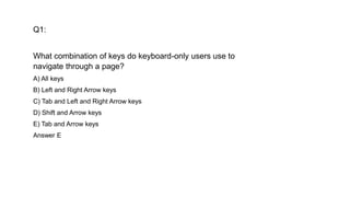 Q1:
What combination of keys do keyboard-only users use to
navigate through a page?
A) All keys
B) Left and Right Arrow keys
C) Tab and Left and Right Arrow keys
D) Shift and Arrow keys
E) Tab and Arrow keys
Answer E
 