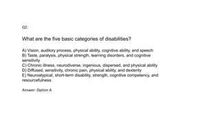 Q2:
What are the five basic categories of disabilities?
A) Vision, auditory process, physical ability, cognitive ability, and speech
B) Taste, paralysis, physical strength, learning disorders, and cognitive
sensitivity
C) Chronic illness, neurodiverse, ingenious, dispersed, and physical ability
D) Diffused, sensitivity, chronic pain, physical ability, and dexterity
E) Neuroatypical, short-term disability, strength, cognitive competency, and
resourcefulness
Answer: Option A
 