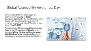Global Accessibility Awareness Day
Global Accessibility Awareness Day is an
awareness day focusing on Digital
access and inclusion for the more than one billion
people with disabilities and impairments. It
is marked annually on the third Thursday of May
it is on May 19, 2023.
According to the Global Accessibility Awareness
Day website, "The purpose of GAAD is to get
everyone talking, thinking and learning about
digital (web, software, mobile, etc.) access or
inclusion and people with different disabilities."
7
 
