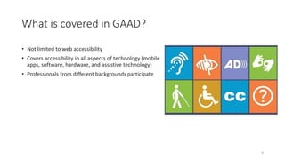 What is covered in GAAD?
• Not limited to web accessibility
• Covers accessibility in all aspects of technology (mobile
apps, software, hardware, and assistive technology)
• Professionals from different backgrounds participate
9
 