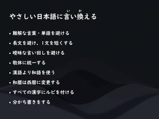 • 難解な言葉・単語を避ける
• 長文を避け、1文を短くする
• 曖昧な言い回しを避ける
• 敬体に統一する
• 漢語より和語を使う
• 和暦は西暦に変更する
• すべての漢字にルビを付ける
• 分かち書きをする
やさしい日本語に言い換える
い か
 