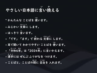 • かんたんな ことばを 使います。
つか
• みじかい 文章に します。
ぶんしょう
• はっきり 言います。
い
• 「です」「ます」で 終わる 文章に します。
お ぶんしょう
• 耳で聞いて わかりやすい ことばを 使います。
つか
• 「令和6年」は「2024年」に言いかえます。
れ い わ ねん ねん い
• 漢字には ぜんぶ ふりがなを つけます。
か ん じ
• ことばと、ことばの間に 空白を 入れます。
あいだ くうはく
やさしい日本語に言い換える
い か
 