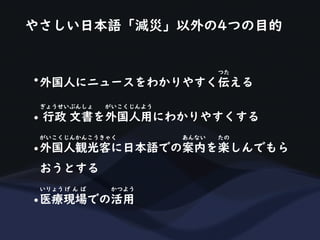やさしい日本語「減災」以外の4つの目的
•外国人にニュースをわかりやすく伝える
つた
• 行政 文書を外国人用にわかりやすくする
ぎょうせいぶんしょ がいこくじんよう
•外国人観光客に日本語での案内を楽しんでもら
がいこくじんかんこうきゃく あんない たの
おうとする
•医療現場での活用
いりょう げ ん ば かつよう
 