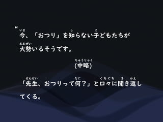 今、「おつり」を知らない子どもたちが
いま し こ
大勢いるそうです。
おおぜい
(中略)
ちゅうりゃく
「先生、おつりって何？」と口々に聞き返し
せんせい なに く ち ぐ ち き かえ
てくる。
“
 