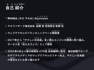 自己 紹介
じ こ しょうかい
• 野田純生 (のだ すみお) @junnama
じ ゅ ん な ま
• アルファサード株式会社 創業 者 技術担当 取締 役
そうぎょうしゃ ぎじゅつたんとうとりしまりやく
• ウェブアクセシビリティチェックツール開発者
かいはつしゃ
• 2017年から「やさしい日本語」言い換えエンジンの開発に取り組み、
に ほ ん ご い か かいはつ と く
サービス名「伝えるウェブ」として提供
めい つた ていきょう
• 2024年4月より朝日新聞社 CTO室 技術顧問に就任、朝日新聞グループ
あ さ ひ しんぶんしゃ しつ ぎじゅつ こ も ん しゅうにん
のデジタルメディアのウェブアクセシビリティ向上、やさしい日本語
こうじょう
の普及などにも取り組みます
ふきゅう と く
 