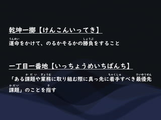 乾坤一擲【けんこんいってき】
運命をかけて、のるかそるかの勝負をすること
うんめい しょうぶ
一丁目一番地【いっちょうめいちばんち】
「ある課題や業務に取り組む際に真っ先に着手すべき最優先
か だ い ぎょうむ ちゃくしゅ さいゆうせん
課題」のことを指す
か だ い さ
 