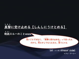 真摯に受け止める【しんしにうけとめる】
し ん し
既読スルーのことwww
き どく
出典 : ニッポン政界語読本【会話編】
しゅってん せいかい ご と く ほ ん か い わ へ ん
イアン・アーシー
笑いごとではなく、「真摯に受け止める」って言ったん
わら し ん し
だから、何とかしてもらえると、思うじゃん
なん おも
 
